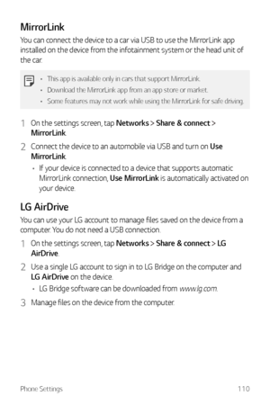 Page 111Phone Settings110
MirrorLink
You can connect the device to a car via USB to use the MirrorLink app 
installed on the device from the infotainment system or the head unit of 
the car.
•	This app is available only in cars that support MirrorLink.
•	 Download the MirrorLink app from an app store or market.
•	 Some features may not work while using the MirrorLink for safe driving.
1 On the settings screen, tap Networks  Share & connect  
MirrorLink.
2 Connect the device to an automobile via USB and turn on...