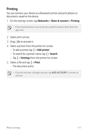 Page 112Phone Settings111
Printing
You can connect your device to a Bluetooth printer and print photos or 
documents saved on the device.
1 On the settings screen, tap Networks  Share & connect  Printing.
•	 If the desired printer is not in the list, install the printer driver from the 
app store.
2 Select print service.
3 Drag  to activate it.
4 Select a printer from the printer list screen.
•	 To add a printer, tap 
  Add printer.
•	 To search for a printer name, tap 
  Search.
•	 Tap 
  Settings from the...
