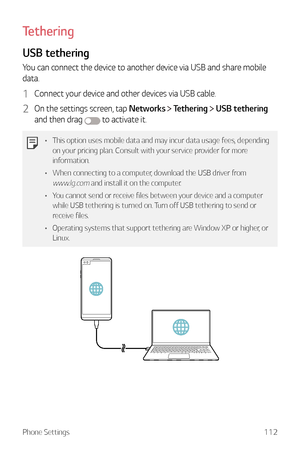 Page 113Phone Settings112
Tethering
USB tethering
You can connect the device to another device via USB and share mobile 
data.
1 Connect your device and other devices via USB cable.
2 On the settings screen, tap Networks  Tethering  USB tethering  
and then drag 
 to activate it.
•	 This option uses mobile data and may incur data usage fees, depending 
on your pricing plan. Consult with your service provider for more 
information.
•	 When connecting to a computer, download the USB driver from 
www.lg.com and...