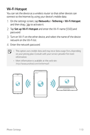 Page 114Phone Settings113
Wi-Fi Hotspot
You can set the device as a wireless router so that other devices can 
connect to the Internet by using your device's mobile data.
1 On the settings screen, tap Networks  Tethering  Wi-Fi Hotspot  
and then drag 
 to activate it.
2 Tap  Set up Wi-Fi Hotspot and enter the Wi-Fi name (SSID) and 
password.
3 Turn on Wi-Fi on the other device, and select the name of the device 
network on the Wi-Fi list.
4 Enter the network password.
•	 This option uses mobile data and may...