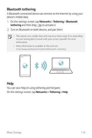 Page 115Phone Settings114
Bluetooth tethering
A Bluetooth-connected device can connect to the Internet by using your 
device's mobile data.
1 On the settings screen, tap Networks  Tethering  Bluetooth 
tethering and then drag 
 to activate it.
2 Turn on Bluetooth on both devices, and pair them.
•	 This option uses mobile data and may incur data usage fees, depending 
on your pricing plan. Consult with your service provider for more 
information.
•	 More information is available at this web site:...