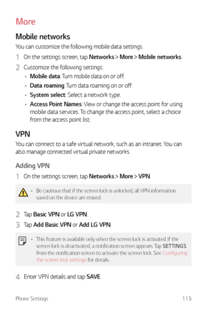 Page 116Phone Settings115
More
Mobile networks
You can customize the following mobile data settings.
1 On the settings screen, tap Networks  More  Mobile networks.
2 Customize the following settings:
•	 Mobile data: Turn mobile data on or off.
•	 Data roaming: Turn data roaming on or off.
•	 System select: Select a network type.
•	 Access Point Names: View or change the access point for using 
mobile data services. To change the access point, select a choice 
from the access point list.
VPN
You can connect to a...