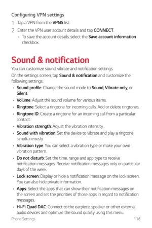 Page 117Phone Settings116
Configuring VPN settings
1 Tap a VPN from the VPNS list.
2 Enter the VPN user account details and tap CONNECT.
•	 To save the account details, select the Save account information  
checkbox.
Sound & notification
You can customize sound, vibrate and notification settings.
On the settings screen, tap Sound & notification and customize the 
following settings:
•	 Sound profile:  Change the sound mode to Sound,  Vibrate only, or 
Silent.
•	 Volume: Adjust the sound volume for various...
