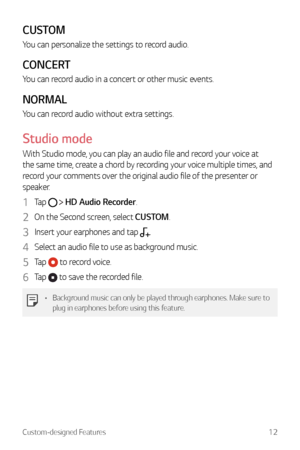 Page 13Custom-designed Features12
CUSTOM
You can personalize the settings to record audio.
CONCERT
You can record audio in a concert or other music events.
NORMAL
You can record audio without extra settings.
Studio mode 
With Studio mode, you can play an audio file and record your voice at 
the same time, create a chord by recording your voice multiple times, and 
record your comments over the original audio file of the presenter or 
speaker.
1 Tap   HD Audio Recorder.
2 On the Second screen, select CUSTOM.
3...