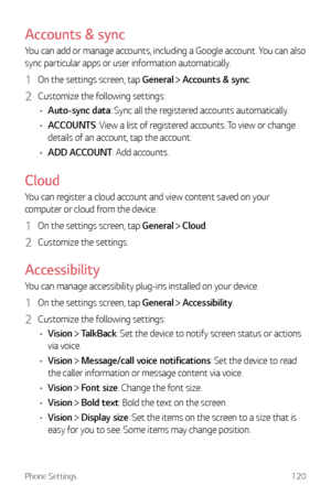 Page 121Phone Settings120
Accounts & sync
You can add or manage accounts, including a Google account. You can also 
sync particular apps or user information automatically.
1 On the settings screen, tap General  Accounts & sync.
2 Customize the following settings:
•	 Auto-sync data: Sync all the registered accounts automatically.
•	 ACCOUNTS : View a list of registered accounts. To view or change 
details of an account, tap the account.
•	 ADD ACCOUNT: Add accounts.
Cloud
You can register a cloud account and view...