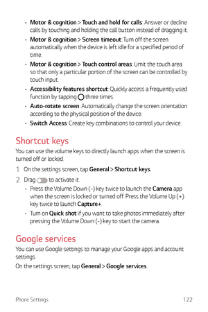 Page 123Phone Settings122
•	Motor & cognition  Touch and hold for calls: Answer or decline 
calls by touching and holding the call button instead of dragging it.
•	 Motor & cognition 
 Screen timeout: Turn off the screen 
automatically when the device is left idle for a specified period of 
time.
•	 Motor & cognition 
 Touch control areas: Limit the touch area 
so that only a particular portion of the screen can be controlled by 
touch input.
•	 Accessibility features shortcut: Quickly access a frequently used...