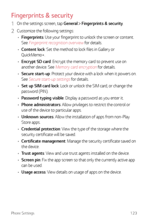 Page 124Phone Settings123
Fingerprints & security
1 On the settings screen, tap General  Fingerprints & security.
2 Customize the following settings:
•	 Fingerprints: Use your fingerprint to unlock the screen or content. 
See 
Fingerprint recognition overview for details.
•	 Content lock: Set the method to lock files in Gallery or 
QuickMemo+.
•	 Encrypt SD card: Encrypt the memory card to prevent use on 
another device. See 
Memory card encryption for details.
•	 Secure start-up: Protect your device with a lock...
