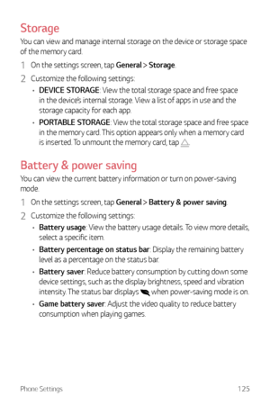 Page 126Phone Settings125
Storage
You can view and manage internal storage on the device or storage space 
of the memory card.
1 On the settings screen, tap General  Storage.
2 Customize the following settings:
•	 DEVICE STORAGE: View the total storage space and free space 
in the device’s internal storage. View a list of apps in use and the 
storage capacity for each app.
•	 PORTABLE STORAGE: View the total storage space and free space 
in the memory card. This option appears only when a memory card 
is...
