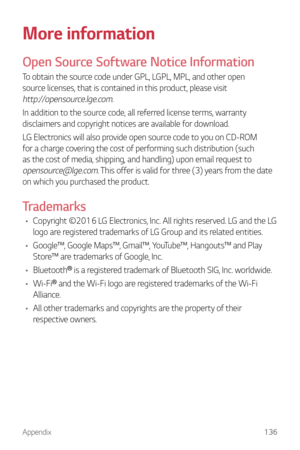 Page 137Appendix136
More information
Open Source Software Notice Information
To obtain the source code under GPL, LGPL, MPL, and other open 
source licenses, that is contained in this product, please visit 
http://opensource.lge.com.
In addition to the source code, all referred license terms, warranty 
disclaimers and copyright notices are available for download.
LG Electronics will also provide open source code to you on CD-ROM 
for a charge covering the cost of performing such distribution (such 
as the cost...