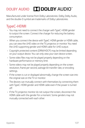 Page 138Appendix137
DOLBY AUDIO
Manufactured under license from Dolby Laboratories. Dolby, Dolby Audio, 
and the double-D symbol are trademarks of Dolby Laboratories.
TypeC-HDMI
•	You may not need to connect the charger with TypeC-HDMI gender 
to output the screen. Connect the charger for reducing the battery 
consumption.
•	 When you connect the device with TypeC-HDMI gender or HDMI cable, 
you can view the UHD video on the TV, projector, or monitor. You need 
the UHD supporting gender and HDMI cable for UHD...