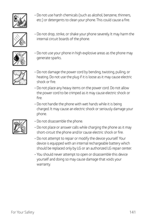 Page 142For Your Safety141
•	Do not use harsh chemicals (such as alcohol, benzene, thinners, 
etc.) or detergents to clean your phone. This could cause a fire.
•	Do not drop, strike, or shake your phone severely. It may harm the 
internal circuit boards of the phone.
•	Do not use your phone in high explosive areas as the phone may 
generate sparks.
•	Do not damage the power cord by bending, twisting, pulling, or 
heating. Do not use the plug if it is loose as it may cause electric 
shock or fire.
•	 Do not place...