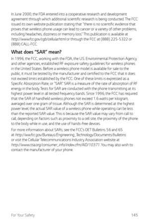 Page 146For Your Safety145
In June 2000, the FDA entered into a cooperative research and development 
agreement through which additional scientific research is being conducted. The FCC 
issued its own website publication stating that “there is no scientific evidence that 
proves that wireless phone usage can lead to cancer or a variety of other problems, 
including headaches, dizziness or memory loss.” This publication is available at 
http://www.fcc.gov/cgb/cellular.html or through the FCC at (888) 225-5322 or...