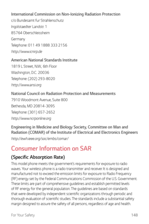 Page 149For Your Safety148
International Commission on Non-Ionizing Radiation Protection
c/o Bundesamt fur Strahlenschutz
Ingolstaedter Landstr. 1
85764 Oberschleissheim
Germany
Telephone: 011 49 1888 333 2156
http://www.icnirp.de
American National Standards Institute
1819 L Street, N.W., 6th Floor
Washington, D.C. 20036
Telephone: (202) 293-8020
http://www.ansi.org
National Council on Radiation Protection and Measurements
7910 Woodmont Avenue, Suite 800
Bethesda, MD 20814-3095
Telephone: (301) 657-2652...