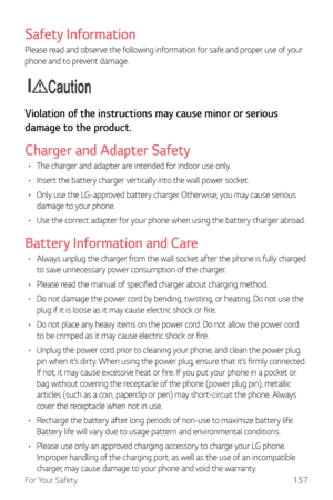 Page 158For Your Safety157
Safety Information
Please read and observe the following information for safe and proper use of your 
phone and to prevent damage.
Caution
Violation of the instructions may cause minor or serious 
damage to the product.
Charger and Adapter Safety
•	The charger and adapter are intended for indoor use only.
•	 Insert the battery charger vertically into the wall power socket.
•	 Only use the LG-approved battery charger. Otherwise, you may cause serious 
damage to your phone.
•	 Use the...