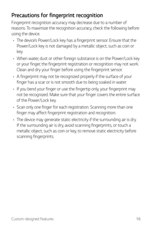 Page 17Custom-designed Features16
Precautions for fingerprint recognition
Fingerprint recognition accuracy may decrease due to a number of 
reasons. To maximize the recognition accuracy, check the following before 
using the device.
•	 The device’s Power/Lock key has a fingerprint sensor. Ensure that the 
Power/Lock key is not damaged by a metallic object, such as coin or 
key.
•	 When water, dust or other foreign substance is on the Power/Lock key 
or your finger, the fingerprint registration or recognition...