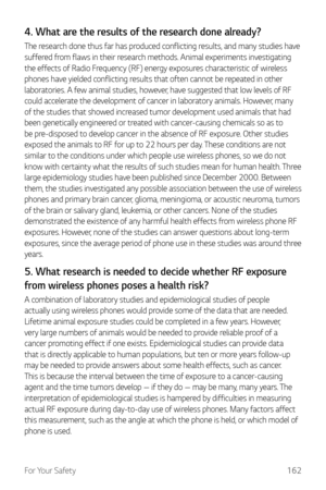 Page 163For Your Safety162
4. What are the results of the research done already?
The research done thus far has produced conflicting results, and many studies have 
suffered from flaws in their research methods. Animal experiments investigating 
the effects of Radio Frequency (RF) energy exposures characteristic of wireless 
phones have yielded conflicting results that often cannot be repeated in other 
laboratories. A few animal studies, however, have suggested that low levels of RF 
could accelerate the...