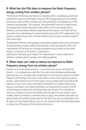Page 165For Your Safety164
8. What has the FDA done to measure the Radio Frequency 
energy coming from wireless phones?
The Institute of Electrical and Electronic Engineers (IEEE) is developing a technical 
standard for measuring the Radio Frequency (RF) energy exposure from wireless 
phones and other wireless handsets with the participation and leadership of FDA 
scientists and engineers. The standard, “Recommended Practice for Determining 
the Spatial-Peak Specific Absorption Rate (SAR) in the Human Body Due...