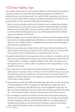 Page 168For Your Safety167
10 Driver Safety Tips
Your wireless phone gives you the powerful ability to communicate by voice almost 
anywhere, anytime. An important responsibility accompanies the benefits of 
wireless phones, one that every user must uphold. When operating a car, driving is 
your first responsibility. When using your wireless phone behind the wheel of a car, 
practice good common sense and remember the following tips:
1. 
 Get to know your wir

eless phone and its features such as speed dial and...
