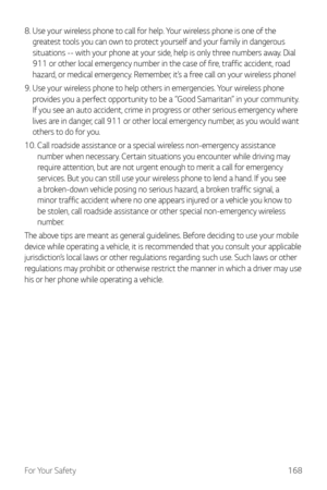 Page 169For Your Safety168
8.  Use your wireless phone to call for help. Your wireless phone is one of the 
greatest tools you can own to protect yourself and your family in dangerous 
situations -- with your phone at your side, help is only three numbers away. Dial 
911 or other local emergency number in the case of fire, traffic accident, road 
hazard, or medical emergency. Remember, it’s a free call on your wireless phone!
9. 
 Use your wireless phone t

o help others in emergencies. Your wireless phone...