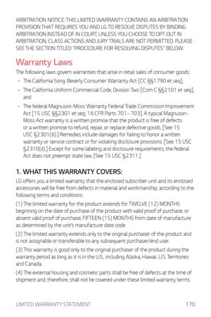 Page 171LIMITED WARRANTY STATEMENT170
ARBITRATION NOTICE: THIS LIMITED WARRANTY CONTAINS AN ARBITRATION 
PROVISION THAT REQUIRES YOU AND LG TO RESOLVE DISPUTES BY BINDING 
ARBITRATION INSTEAD OF IN COURT, UNLESS YOU CHOOSE TO OPT OUT. IN 
ARBITRATION, CLASS ACTIONS AND JURY TRIALS ARE NOT PERMITTED. PLEASE 
SEE THE SECTION TITLED “PROCEDURE FOR RESOLVING DISPUTES” BELOW.
Warranty Laws
The following laws govern warranties that arise in retail sales of consumer goods:
•	 The California Song-Beverly Consumer...