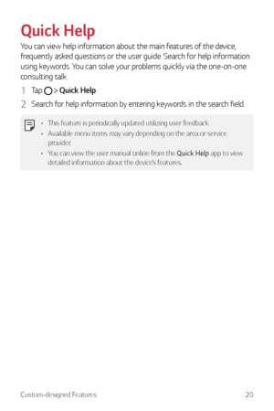 Page 21Custom-designed Features20
Quick Help
You can view help information about the main features of the device, 
frequently asked questions or the user guide. Search for help information 
using keywords. You can solve your problems quickly via the one-on-one 
consulting talk.
1 Tap   Quick Help.
2 Search for help information by entering keywords in the search field.
•	 This feature is periodically updated utilizing user feedback.
•	 Available menu items may vary depending on the area or service 
provider.
•...