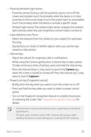 Page 25Basic Functions24
•	Proximity/Ambient light sensor
 -Pr

oximity sensor: During a call, the proximity sensor turns off the 
screen and disables touch functionality when the device is in close 
proximity to the human body. It turns the screen back on and enables 
touch functionality when the device is outside a specific range.
 - Ambient light sensor: 

The ambient light sensor analyzes the ambient 
light intensity when the auto-brightness control mode is turned on.
•	 Laser detection auto focus
 -Det...