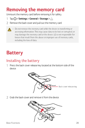 Page 29Basic Functions28
Removing the memory card
Unmount the memory card before removing it for safety.
1 Tap   Settings  General  Storage  .
2 Remove the back cover and pull out the memory card.
•	 Do not remove the memory card while the device is transferring or 
accessing information. This may cause data to be lost or corrupted, or 
may damage the memory card or the device. LG is not responsible for 
losses that result from the abuse or improper use of memory cards, 
including the loss of data.
Battery...