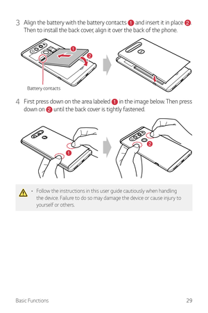 Page 30Basic Functions29
3 Align the battery with the battery contacts 1 and insert it in place 2. 
Then to install the back cover, align it over the back of the phone.
Battery contacts
21
4 First press down on the area labeled 1 in the image below. Then press 
down on 
2 until the back cover is tightly fastened.
2
1
•	 Follow the instructions in this user guide cautiously when handling 
the device. Failure to do so may damage the device or cause injury to 
yourself or others.  
