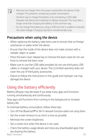 Page 32Basic Functions31
•	Remove the charger from the power socket after the device is fully 
charged. This prevents unnecessary power consumption.
•	 Another way to charge the battery is by connecting a USB cable 
between the device and a desktop or laptop computer. This may take a 
longer time than charging the battery in the common way.
•	 Do not charge the battery by using a USB hub that is unable to maintain 
the rated voltage. Charging may fail or unintentionally stop.
Precautions when using the device
•...