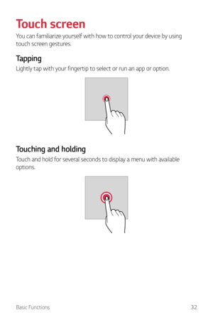 Page 33Basic Functions32
Touch screen
You can familiarize yourself with how to control your device by using 
touch screen gestures.
Tapping
Lightly tap with your fingertip to select or run an app or option.
Touching and holding
Touch and hold for several seconds to display a menu with available 
options.  