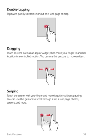 Page 34Basic Functions33
Double-tapping
Tap twice quickly to zoom in or out on a web page or map.
Dragging
Touch an item, such as an app or widget, then move your finger to another 
location in a controlled motion. You can use this gesture to move an item.
Swiping
Touch the screen with your finger and move it quickly without pausing. 
You can use this gesture to scroll through a list, a web page, photos, 
screens, and more.     