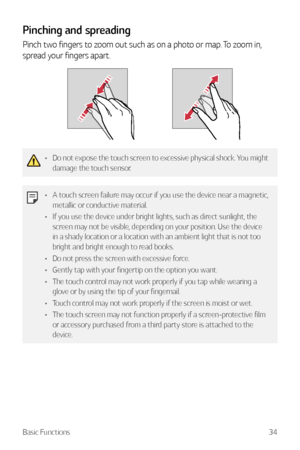 Page 35Basic Functions34
Pinching and spreading
Pinch two fingers to zoom out such as on a photo or map. To zoom in, 
spread your fingers apart.
•	Do not expose the touch screen to excessive physical shock. You might 
damage the touch sensor.
•	A touch screen failure may occur if you use the device near a magnetic, 
metallic or conductive material.
•	 If you use the device under bright lights, such as direct sunlight, the 
screen may not be visible, depending on your position. Use the device 
in a shady...