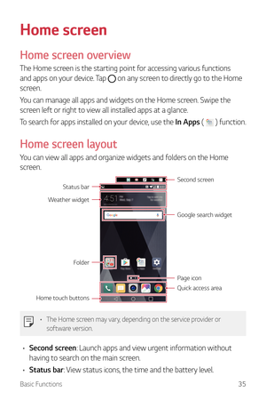 Page 36Basic Functions35
Home screen
Home screen overview
The Home screen is the starting point for accessing various functions 
and apps on your device. Tap 
 on any screen to directly go to the Home 
screen.
You can manage all apps and widgets on the Home screen. Swipe the 
screen left or right to view all installed apps at a glance.
To search for apps installed on your device, use the In Apps ( 
 ) function.
Home screen layout
You can view all apps and organize widgets and folders on the Home 
screen.
Second...