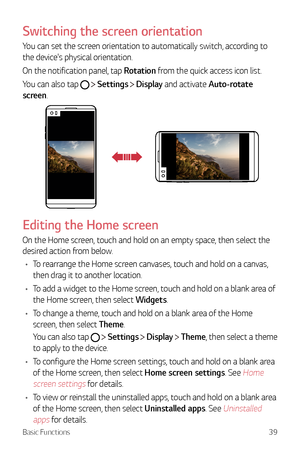 Page 40Basic Functions39
Switching the screen orientation
You can set the screen orientation to automatically switch, according to 
the device's physical orientation.
On the notification panel, tap Rotation from the quick access icon list.
You can also tap 
  Settings  Display and activate Auto-rotate 
screen.
Editing the Home screen
On the Home screen, touch and hold on an empty space, then select the 
desired action from below.
•	 To rearrange the Home screen canvases, touch and hold on a canvas, 
then...