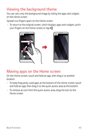 Page 41Basic Functions40
Viewing the background theme
You can view only the background image by hiding the apps and widgets 
on the Home screen.
Spread two fingers apart on the Home screen.
•	 To return to the original screen, which displays apps and widgets, pinch 
your fingers on the Home screen or tap 
.
Moving apps on the Home screen
On the Home screen, touch and hold an app, then drag it to another 
location.
•	 To keep frequently used apps at the bottom of the Home screen, touch 
and hold an app, then...