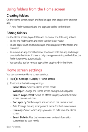 Page 42Basic Functions41
Using folders from the Home screen
Creating folders
On the Home screen, touch and hold an app, then drag it over another 
app.
•	 A new folder is created and the apps are added to the folder.
Editing folders
On the Home screen, tap a folder and do one of the following actions.
•	 To edit the folder name and color, tap the folder name.
•	 To add apps, touch and hold an app, then drag it over the folder and 
release it.
•	 To remove an app from the folder, touch and hold the app and drag...