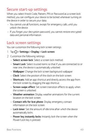 Page 44Basic Functions43
Secure start-up settings
When you select Knock Code, Pattern, PIN or Password as a screen lock 
method, you can configure your device to be locked whenever turning on 
the device in order to secure your data.
•	 You cannot use all functions,  except for emergency calls, until you 
unlock the device.
•	 If you forget your decryption password, you cannot restore encrypted 
data and personal information.
Lock screen settings
You can customize the following lock screen settings.
1 Tap...
