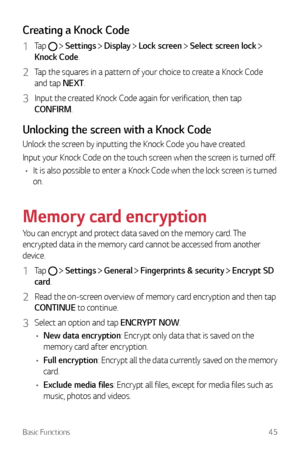Page 46Basic Functions45
Creating a Knock Code
1 Tap   Settings  Display  Lock screen  Select screen lock  
Knock Code.
2 Tap the squares in a pattern of your choice to create a Knock Code 
and tap NEXT.
3 Input the created Knock Code again for verification, then tap 
CONFIRM.
Unlocking the screen with a Knock Code
Unlock the screen by inputting the Knock Code you have created.
Input your Knock Code on the touch screen when the screen is turned off.
•	 It is also possible to enter a Knock Code when the lock...