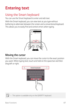 Page 48Basic Functions47
Entering text
Using the Smart keyboard
You can use the Smart keyboard to enter and edit text.
With the Smart keyboard, you can view text as you type without 
bothering to alternate between the screen and a conventional keyboard. 
This allows you to easily find and correct errors when typing.
Moving the cursor
With the Smart keyboard, you can move the cursor to the exact position 
you want. When typing text, touch and hold on the space bar and then 
drag left or right.
•	This option is...