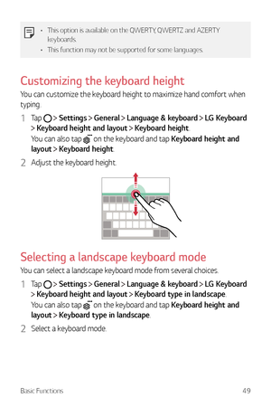 Page 50Basic Functions49
•	This option is available on the QWERTY, QWERTZ and AZERTY 
keyboards.
•	 This function may not be supported for some languages.
Customizing the keyboard height
You can customize the keyboard height to maximize hand comfort when 
typing.
1 Tap   Settings  General  Language & keyboard  LG Keyboard  
 Keyboard height and layout  Keyboard height.
You can also tap 
 on the keyboard and tap Keyboard height and 
layout 
  Keyboard height.
2 Adjust the keyboard height.
Selecting a landscape...