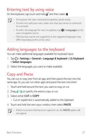 Page 52Basic Functions51
Entering text by using voice
On the keyboard, tap touch and hold  and then select .
•	To maximize the voice command recognition, speak clearly.
•	 To enter text with your voice, make sure that your device is connected 
to a network.
•	 To select the language for voice recognition, tap 
  Languages on the 
voice recognition screen.
•	 This function may be not supported, or the supported languages may 
differ depending on the service area.
Adding languages to the keyboard
You can make...