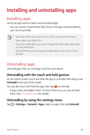 Page 57Useful Apps56
Installing and uninstalling apps
Installing apps
Access an app store to search and download apps.
•	 You can use the SmartWorld, Play Store or the app store provided by 
your service provider.
•	 Some app stores may require you to create an account and sign in.
•	 Some apps may charge fees.
•	 If you use mobile data, you may be charged for data usage, depending 
on your pricing plan.
•	 SmartWorld may not be supported depending on the area or service 
provider.
Uninstalling apps
Uninstall...