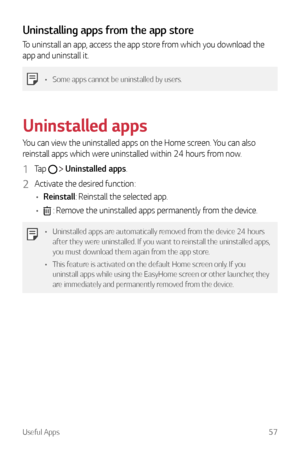 Page 58Useful Apps57
Uninstalling apps from the app store
To uninstall an app, access the app store from which you download the 
app and uninstall it.
•	Some apps cannot be uninstalled by users.
Uninstalled apps
You can view the uninstalled apps on the Home screen. You can also 
reinstall apps which were uninstalled within 24 hours from now.
1 Tap   Uninstalled apps.
2 Activate the desired function:
•	 Reinstall: Reinstall the selected app.
•	
 : Remove the uninstalled apps permanently from the device.
•...