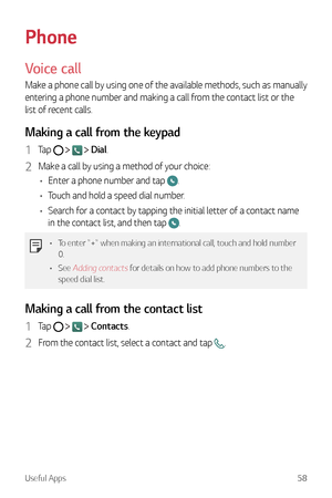 Page 59Useful Apps58
Phone
Voice call
Make a phone call by using one of the available methods, such as manually 
entering a phone number and making a call from the contact list or the 
list of recent calls.
Making a call from the keypad
1 Tap     Dial.
2 Make a call by using a method of your choice:
•	 Enter a phone number and tap 
.
•	 Touch and hold a speed dial number.
•	 Search for a contact by tapping the initial letter of a contact name 
in the contact list, and then tap 
.
•	 To enter "+" when...