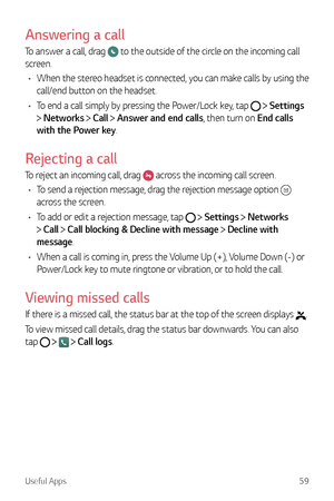 Page 60Useful Apps59
Answering a call
To answer a call, drag  to the outside of the circle on the incoming call 
screen.
•	 When the stereo headset is connected, you can make calls by using the 
call/end button on the headset.
•	 To end a call simply by pressing the Power/Lock key, tap 
  Settings  
 Networks  Call  Answer and end calls, then turn on End calls 
with the Power key.
Rejecting a call
To reject an incoming call, drag  across the incoming call screen.
•	 To send a rejection message, drag the...