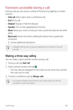 Page 61Useful Apps60
Functions accessible during a call
During a call, you can access a variety of functions by tapping on-screen 
buttons:
•	 Add call: Add a call to start a conference call.
•	 End: End a call.
•	 Dialpad: Display or hide the dial pad.
•	 Speaker: Turn on the speakerphone function.
•	 Mute: Mute your voice so that your voice cannot be heard by the other 
party.
•	 Bluetooth: Switch the call to a Bluetooth device that is paired and 
connected.
•	
 : Access additional call options.
•	 Available...