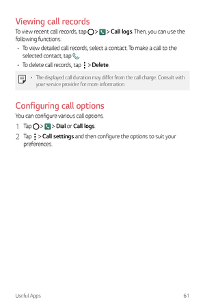 Page 62Useful Apps61
Viewing call records
To view recent call records, tap     Call logs. Then, you can use the 
following functions:
•	 To view detailed call records, select a contact. To make a call to the 
selected contact, tap 
.
•	 To delete call records, tap 
  Delete.
•	 The displayed call duration may differ from the call charge. Consult with 
your service provider for more information.
Configuring call options
You can configure various call options.
1 Tap     Dial or Call logs.
2 Tap   Call settings...