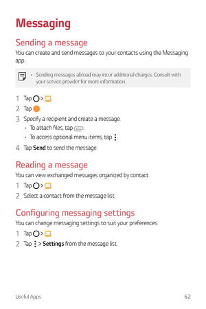 Page 63Useful Apps62
Messaging
Sending a message
You can create and send messages to your contacts using the Messaging 
app.
•	Sending messages abroad may incur additional charges. Consult with 
your service provider for more information.
1 Tap   .
2 Tap .
3 Specify a recipient and create a message.
•	 To attach files, tap 
.
•	 To access optional menu items, tap 
.
4 Tap  Send to send the message.
Reading a message
You can view exchanged messages organized by contact.
1 Tap   .
2 Select a contact from the...
