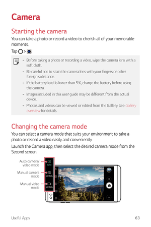 Page 64Useful Apps63
Camera
Starting the camera
You can take a photo or record a video to cherish all of your memorable 
moments.
Tap 
  .
•	Before taking a photo or recording a video, wipe the camera lens with a 
soft cloth.
•	 Be careful not to stain the camera lens with your fingers or other 
foreign substance.
•	 If the battery level is lower than 5%, charge the battery before using 
the camera.
•	 Images included in this user guide may be different from the actual 
device.
•	 Photos and videos can be...