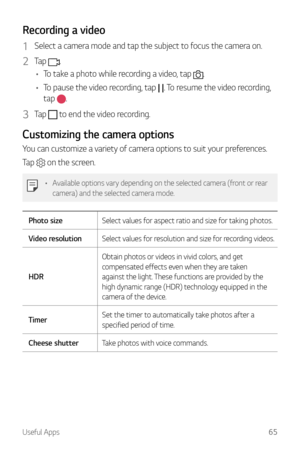 Page 66Useful Apps65
Recording a video
1 Select a camera mode and tap the subject to focus the camera on.
2 Tap .
•	 To take a photo while recording a video, tap 
.
•	 To pause the video recording, tap 
. To resume the video recording, 
tap 
.
3 Tap  to end the video recording.
Customizing the camera options
You can customize a variety of camera options to suit your preferences.
Tap 
 on the screen.
•	 Available options vary depending on the selected camera (front or rear 
camera) and the selected camera mode....